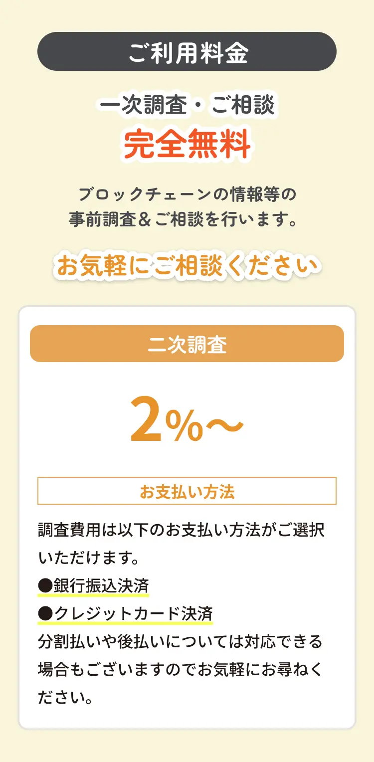 ご利用料金 一次調査・ご相談完全無料 ブロックチェーンの情報等の事前調査＆ご相談を行います。 お気軽にご相談ください