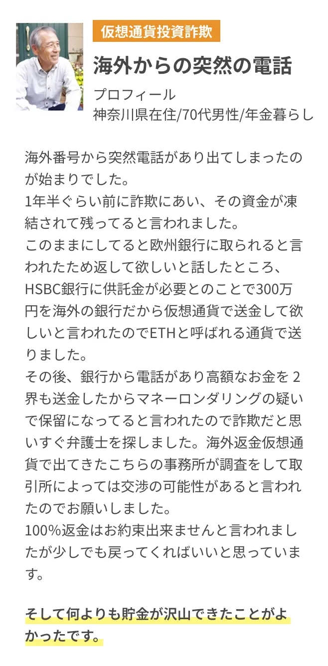 海外からの突然の電話 海外番号から突然電話があり出てしまったのが始まりでした。1年半ぐらい前に詐欺にあい、その資金が凍結されて残ってると言われました。このままにしてると欧州銀行に取られると言われたため返して欲しいと話したところ、HSBC銀行に供託金が必要とのことで300万円を海外の銀行だから仮想通貨で送金して欲しいと言われたのでETHと呼ばれる通貨で送りました。その後、銀行から電話があり高額なお金を 2界も送金したからマネーロンダリングの疑いで保留になってると言われたので詐欺だと思いすぐ弁護士を探しました。海外返金仮想通貨で出てきたこちらの事務所が調査をして取引所によっては交渉の可能性があると言われたのでお願いしました。100％返金はお約束出来ませんと言われましたが少しでも戻ってくればいいと思っています。