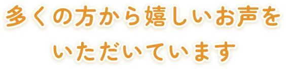 多くの方から嬉しいお声をいただいています